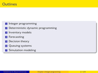 Outlines
1 Integer programming
2 Deterministic dynamic programming
3 Inventory models
4 Forecasting
5 Decision theory
6 Queuing systems
7 Simulation modeling
Teklebirhan A. Aksum University Chapter 1 Integer programming 2 / 124
 