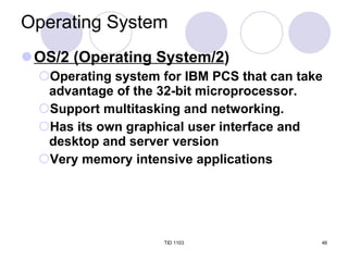 Operating System OS/2 (Operating System/2 ) Operating system for IBM PCS that can take advantage of the 32-bit microprocessor. Support multitasking and networking. Has its own graphical user interface and desktop and server version Very memory intensive applications TID 1103 