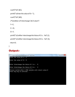 scanf("%d",&C);
printf("nEnter the value of D = ");
scanf("%d",&D);
/*Condition of InterchangeC & D value*/
f = C;
C = D;
D = f;
printf("nnAfter InterchangetheValue of C is : %d",C);
printf("nnAfter InterchangetheValue of D is : %d",D);
return 0;
}
Output:-
 