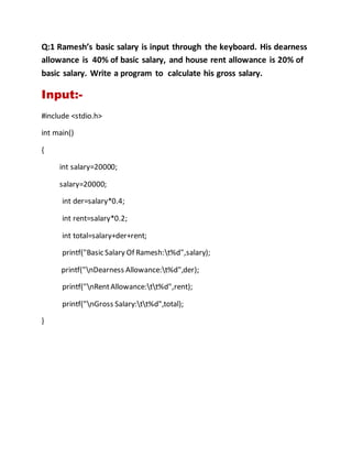 Q:1 Ramesh’s basic salary is input through the keyboard. His dearness
allowance is 40% of basic salary, and house rent allowance is 20% of
basic salary. Write a program to calculate his gross salary.
Input:-
#include <stdio.h>
int main()
{
int salary=20000;
salary=20000;
int der=salary*0.4;
int rent=salary*0.2;
int total=salary+der+rent;
printf("Basic Salary Of Ramesh:t%d",salary);
printf("nDearness Allowance:t%d",der);
printf("nRentAllowance:tt%d",rent);
printf("nGross Salary:tt%d",total);
}
 