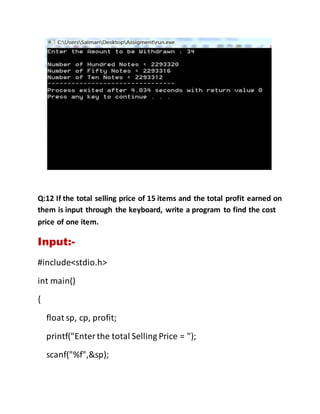 Q:12 If the total selling price of 15 items and the total profit earned on
them is input through the keyboard, write a program to find the cost
price of one item.
Input:-
#include<stdio.h>
int main()
{
float sp, cp, profit;
printf("Enterthe total Selling Price = ");
scanf("%f",&sp);
 