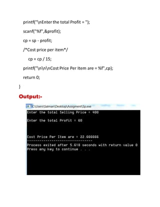 printf("nEnterthe total Profit = ");
scanf("%f",&profit);
cp = sp - profit;
/*Cost price per item*/
cp = cp / 15;
printf("nnnCost Price Per Item are = %f",cp);
return 0;
}
Output:-
 