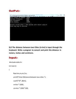 OutPut:-
Q:2 The distance between two Cities (in km) is input through the
keyboard. Write a program to convert and print this distance in
meters, inches and centimers.
Input:-
#include<stdio.h>
int main ()
{
float km,m,cm,f,in;
printf("Enter Ddistancebetween two cities:");
scanf("%f" ,&km);
m=km * 1000;
cm=km * 1000 *100;
 
