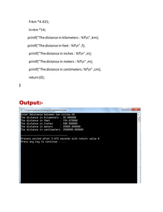 f=km *4.425;
in=km *14;
printf("Thedistance in kilometers : %fn" ,km);
printf("Thedistance in feet : %fn" ,f);
printf("Thedistance in inches : %fn" ,in);
printf("Thedistance in meters : %fn" ,m);
printf("Thedistance in centimeters: %fn" ,cm);
return (0);
}
Output:-
 