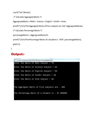scanf("%d",&Urdu);
/* Calculate AggregateMarks */
AggregrateMarks =Math + Science + English + Sindhi+ Urdu;
printf("nnnTheAggregate Marks of Five subjects are:%d",AggregrateMarks);
/* Calculate PercentageMarks */
percentageMarks = AggregrateMarks/5;
printf("nnnThePercentage Marks of a Student is : %f%",percentageMarks);
getch ();
}
Output:-
 
