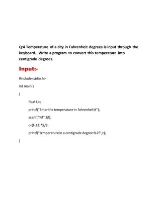 Q:4 Temperature of a city in Fahrenheit degrees is input through the
keyboard. Write a program to convert this temperature into
centigrade degrees.
Input:-
#include<stdio.h>
int main()
{
float f,c;
printf("Enter the temperature in fahrenheitt");
scanf("%f",&f);
c=(f-32)*5/9;
printf("temperaturein a centigrade degree:%2f",c);
}
 