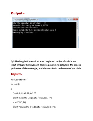 Output:-
Q:5 The length & breadth of a rectangle and radius of a circle are
input through the keyboard. Write a program to calculate the area &
perimeter of the rectangle, and the area & circumference of the circle.
Input:-
#include<stdio.h>
int main()
{
float L, B, R, AR, PR, AC, CC;
printf("Enter the Length of a rectangle(L) = ");
scanf("%f",&L);
printf("nEnter the Breadth of a rectangle(B) = ");
 