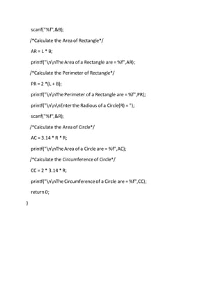 scanf("%f",&B);
/*Calculate the Area of Rectangle*/
AR = L * B;
printf("nnTheArea of a Rectangle are = %f",AR);
/*Calculate the Perimeter of Rectangle*/
PR = 2 *(L + B);
printf("nnThePerimeter of a Rectangle are = %f",PR);
printf("nnnEnter the Radious of a Circle(R) = ");
scanf("%f",&R);
/*Calculate the Area of Circle*/
AC = 3.14 * R * R;
printf("nnTheArea of a Circle are = %f",AC);
/*Calculate the Circumferenceof Circle*/
CC = 2 * 3.14 * R;
printf("nnTheCircumferenceof a Circle are = %f",CC);
return 0;
}
 