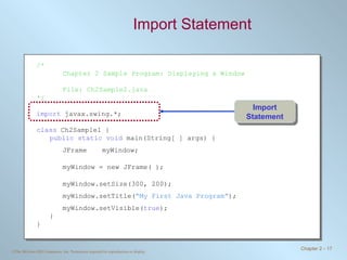 Import Statement /* Chapter 2 Sample Program: Displaying a Window File: Ch2Sample2.java */ import  javax.swing.*; class  Ch2Sample1 { public static void  main(String[ ] args) { JFrame myWindow; myWindow = new JFrame( ); myWindow.setSize(300, 200); myWindow.setTitle( “My First Java Program” ); myWindow.setVisible( true ); } } Import Statement 