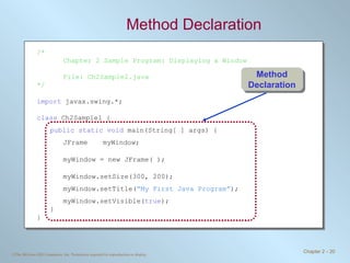 Method Declaration /* Chapter 2 Sample Program: Displaying a Window File: Ch2Sample2.java */ import  javax.swing.*; class  Ch2Sample1 { public static void  main(String[ ] args) { JFrame myWindow; myWindow = new JFrame( ); myWindow.setSize(300, 200); myWindow.setTitle( “My First Java Program” ); myWindow.setVisible( true ); } } Method Declaration 
