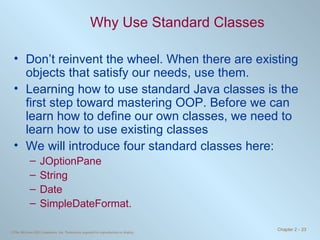 Why Use Standard Classes Don’t reinvent the wheel. When there are existing objects that satisfy our needs, use them. Learning how to use standard Java classes is the first step toward mastering OOP. Before we can learn how to define our own classes, we need to learn how to use existing classes  We will introduce four standard classes here:  JOptionPane  String Date SimpleDateFormat. 