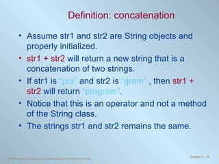 Definition: concatenation Assume str1 and str2 are String objects and properly initialized. str1 + str2  will return a new string that is a concatenation of two strings.  If str1 is  “pro”  and str2 is  “gram”  , then  str1 + str2  will return  “program” . Notice that this is an operator and not a method of the String class. The strings str1 and str2 remains the same. 