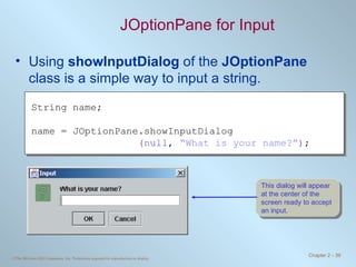 JOptionPane for Input Using  showInputDialog  of the  JOptionPane  class is a simple way to input a string. String name; name = JOptionPane.showInputDialog ( null ,  “What is your name?” ) ; This dialog will appear at the center of the screen ready to accept an input. 