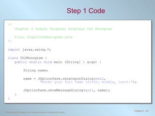 Step 1 Code /* Chapter 2 Sample Program: Displays the Monogram File: Step1/Ch2Monogram.java */ import  javax.swing.*; class  Ch2Monogram  { public static void  main  ( String [ ]  args ) { String name; name = JOptionPane.showInputDialog( null ,    &quot;Enter your full name (first, middle, last):“ ) ; JOptionPane.showMessageDialog ( null , name ) ; } } 