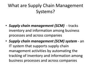 What are Supply Chain Management
Systems?
• Supply chain management (SCM) - tracks
inventory and information among business
processes and across companies
• Supply chain management (SCM) system - an
IT system that supports supply chain
management activities by automating the
tracking of inventory and information among
business processes and across companies
 