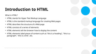 Introduction to HTML
What is HTML?
• HTML stands for Hyper Text Markup Language
• HTML is the standard markup language for creating Web pages
• HTML describes the structure of a Web page
• HTML consists of a series of elements
• HTML elements tell the browser how to display the content
• HTML elements label pieces of content such as "this is a heading", "this is a
paragraph", "this is a link", etc.
 