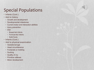 Special Populations
• Infants (Cont.)
• Add to history
• Growth and development
• Developmental milestones
• Current motor and interaction abilities
• Injury prevention
• Diet
• Breast-fed infants
• Formula-fed infants
• Solid foods
• Infants (Cont.)
• Add to physical examination
• Gestational age
• Head circumference
• Fontanels or molding
• Sucking
• Quality of cry
• Primitive reflexes
• Motor development
 