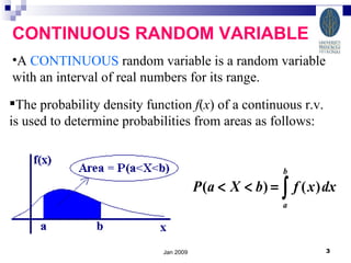 Jan 2009 CONTINUOUS RANDOM VARIABLE A  CONTINUOUS  random variable is a random variable with an interval of real numbers for its range.  The probability density function  f ( x ) of a continuous r.v. is used to determine probabilities from areas as follows: 