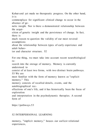 Kohut-and yet made no therapeutic progress. On the other hand,
it is
commonplace for significant clinical change to occur in the
absence of ge-
netic insight. Nor is there a demonstrated relationship between
the acqui-
sition of genetic insight and the persistence of change. In fact,
there is
much reason to question the validity of our most revered
assumptions
about the relationship between types of early experience and
adult behav-
ior and character structure. 52
For one thing, we must take into account recent neurobiological
re-
search into the storage of memory. Memory is currently
understood to
consist of at least two forms, with two distinct brain pathways.
53 We are
most familiar with the form of memory known as "explicit
memory." This
memory consists of recalled details, events, and the
autobiographical rec-
ollections of one's life, and it has historically been the focus of
exploration
and interpretation in the psychodynamic therapies. A second
form of
https://pathways.53
52 INTERPERSONAL LEARNING
memory, "implicit memory," houses our earliest relational
experiences,
 