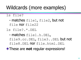 62
Wildcards (more examples)
ls file?
- matches file1, file2, but not
file nor file22
ls file?.*.DEL
- matches file1.h.DEL,
file9.cc.DEL, file3..DEL but not
file8.DEL nor file.html.DEL
These are not regular expressions!
 