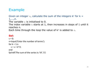 28
Example
Given an integer n, calculate the sum of the integers k2
for k =
1,...,n.
The variable s is initialised to 0.
The index variable k starts at 1, then increases in steps of 1 until it
reaches n.
Each time through the loop the value of k2
is added to s.
Sol:
s = 0;
n=input('Enter the number of terms');
for k = 1:n
s = s + k^2;
end
fprintf('The sum of the series is: %f','S')
 