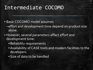 Intermediate COCOMO
▪ Basic COCOMO model assumes
–effort and development time depend on product size
alone.
▪ However, several parameters affect effort and
development time:
▪Reliability requirements
▪Availability of CASE tools and modern facilities to the
developers
▪Size of data to be handled
41
 