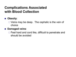 Complications Associated
with Blood Collection
 Obesity:
 Veins may be deep. The cephalic is the vein of
choice
 Damaged veins:
 Damaged veins:
 Feel hard and cord like, difficult to penetrate and
should be avoided
 