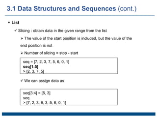  List
 Slicing : obtain data in the given range from the list
 The value of the start position is included, but the value of the
end position is not
 Number of slicing = stop - start
seq = [7, 2, 3, 7, 5, 6, 0, 1]
seq[1:5]
> [2, 3, 7, 5]
 We can assign data as
seq[3:4] = [6, 3]
seq
> [7, 2, 3, 6, 3, 5, 6, 0, 1]
3.1 Data Structures and Sequences (cont.)
 