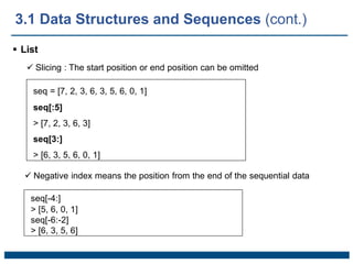  List
 Slicing : The start position or end position can be omitted
seq = [7, 2, 3, 6, 3, 5, 6, 0, 1]
seq[:5]
> [7, 2, 3, 6, 3]
seq[3:]
> [6, 3, 5, 6, 0, 1]
 Negative index means the position from the end of the sequential data
seq[-4:]
> [5, 6, 0, 1]
seq[-6:-2]
> [6, 3, 5, 6]
3.1 Data Structures and Sequences (cont.)
 