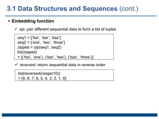  Embedding function
 zip: pair different sequential data to form a list of tuples
seq1 = [‘foo’, ‘bar’, ‘baz’]
seq2 = [‘one’, ‘two’, ‘three’]
zipped = zip(seq1, seq2)
list(zipped)
> [(‘foo’, ‘one’), (‘bar’, ‘two’), (‘baz’, ‘three’)]
 reversed: return sequential data in reverse order
list(reversed(range(10))
> [9, 8, 7, 6, 5, 4, 3, 2, 1, 0]
3.1 Data Structures and Sequences (cont.)
 