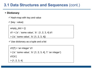  Dictionary
 Hash-map with key and value
 {key : value}
empty_dict = {}
d1 = {‘a’ : ‘some value’, ‘b’ : [1, 2, 3, 4] d1
> {‘a’: ‘some value’, ‘b’: [1, 2, 3, 4]}
 Use dictionary as a tuple and a list
d1[7] = ‘an integer’ d1
> {‘a’: ‘some value’, ‘b’: [1, 2, 3, 4], 7: ‘an integer’}
d1[‘b’]
> [1, 2, 3, 4]
3.1 Data Structures and Sequences (cont.)
 