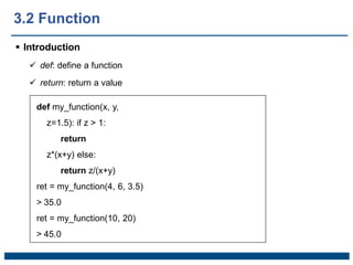 3.2 Function
 Introduction
 def: define a function
 return: return a value
def my_function(x, y,
z=1.5): if z > 1:
return
z*(x+y) else:
return z/(x+y)
ret = my_function(4, 6, 3.5)
> 35.0
ret = my_function(10, 20)
> 45.0
 