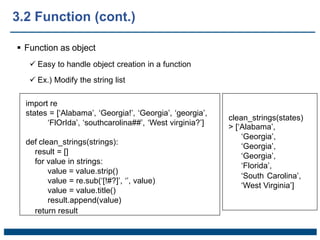  Function as object
 Easy to handle object creation in a function
 Ex.) Modify the string list
import re
states = [‘Alabama’, ‘Georgia!’, ‘Georgia’, ‘georgia’,
‘FlOrIda’, ‘southcarolina##’, ‘West virginia?’]
def clean_strings(strings):
result = []
for value in strings:
value = value.strip()
value = re.sub(‘[!#?]’, ‘’, value)
value = value.title()
result.append(value)
return result
clean_strings(states)
> [‘Alabama’,
‘Georgia’,
‘Georgia’,
‘Georgia’,
‘Florida’,
‘South Carolina’,
‘West Virginia’]
3.2 Function (cont.)
 