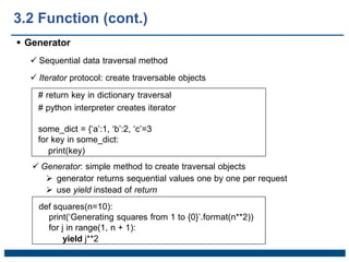  Generator
 Sequential data traversal method
 Iterator protocol: create traversable objects
# return key in dictionary traversal
# python interpreter creates iterator
some_dict = {‘a’:1, ‘b’:2, ‘c’=3
for key in some_dict:
print(key)
 Generator: simple method to create traversal objects
 generator returns sequential values one by one per request
 use yield instead of return
def squares(n=10):
print(‘Generating squares from 1 to {0}’.format(n**2))
for j in range(1, n + 1):
yield j**2
3.2 Function (cont.)
 