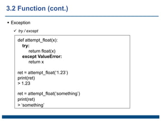  Exception
 try / except
def attempt_float(x):
try:
return float(x)
except ValueError:
return x
ret = attempt_float(‘1.23’)
print(ret)
> 1.23
ret = attempt_float(‘something’)
print(ret)
> ‘something’
3.2 Function (cont.)
 
