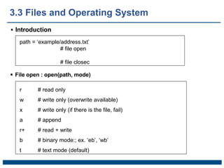 3.3 Files and Operating System
 Introduction
path = ‘example/address.txt’
# file open
# file closec
r # read only
w # write only (overwrite available)
x # write only (if there is the file, fail)
a # append
r+ # read + write
b # binary mode:; ex. ‘eb’, ‘wb’
t # text mode (default)
 File open : open(path, mode)
 