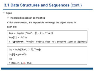  Tuple
 The stored object can be modified
 But once created, it is impossible to change the object stored in
each slot
tup = tuple([“foo”, [1, 2], True])
tup[2] = False
> TypeError: ‘tuple’ object does not support item assignment
tup = tuple([“foo”, [1, 2], True])
tup[1].append(3)
tup
> (‘foo’, [1, 2, 3], True)
3.1 Data Structures and Sequences (cont.)
 