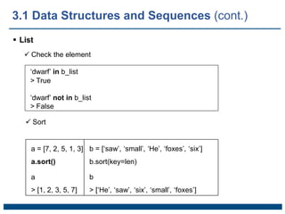  List
 Check the element
‘dwarf’ in b_list
> True
‘dwarf’ not in b_list
> False
 Sort
a = [7, 2, 5, 1, 3] b = [‘saw’, ‘small’, ‘He’, ‘foxes’, ‘six’]
a.sort() b.sort(key=len)
a b
> [1, 2, 3, 5, 7] > [‘He’, ‘saw’, ‘six’, ‘small’, ‘foxes’]
3.1 Data Structures and Sequences (cont.)
 
