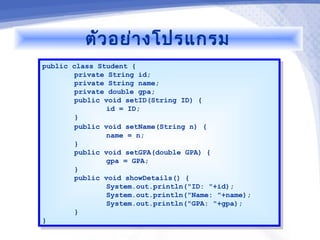 ตัว อย่า งโปรแกรม
public class Student {
 public class Student {
        private String id;
         private String id;
        private String name;
         private String name;
        private double gpa;
         private double gpa;
        public void setID(String ID) {
         public void setID(String ID) {
                id = ID;
                 id = ID;
        }}
        public void setName(String n) {
         public void setName(String n) {
                name = n;
                 name = n;
        }}
        public void setGPA(double GPA) {
         public void setGPA(double GPA) {
                gpa = GPA;
                 gpa = GPA;
        }}
        public void showDetails() {
         public void showDetails() {
                System.out.println("ID: "+id);
                 System.out.println("ID: "+id);
                System.out.println("Name: "+name);
                 System.out.println("Name: "+name);
                System.out.println("GPA: "+gpa);
                 System.out.println("GPA: "+gpa);
        }}
}}
 