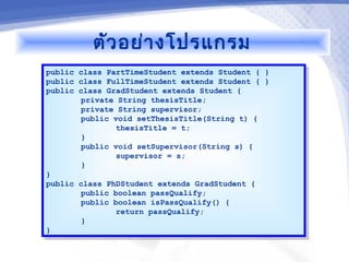 ตัว อย่า งโปรแกรม
public class PartTimeStudent extends Student { }
 public class PartTimeStudent extends Student { }
public class FullTimeStudent extends Student { }
 public class FullTimeStudent extends Student { }
public class GradStudent extends Student {
 public class GradStudent extends Student {
        private String thesisTitle;
         private String thesisTitle;
        private String supervisor;
         private String supervisor;
        public void setThesisTitle(String t) {
         public void setThesisTitle(String t) {
                thesisTitle = t;
                 thesisTitle = t;
        }}
        public void setSupervisor(String s) {
         public void setSupervisor(String s) {
                supervisor = s;
                 supervisor = s;
        }}
}}
public class PhDStudent extends GradStudent {
 public class PhDStudent extends GradStudent {
        public boolean passQualify;
         public boolean passQualify;
        public boolean isPassQualify() {
         public boolean isPassQualify() {
                return passQualify;
                 return passQualify;
        }}
}}
 