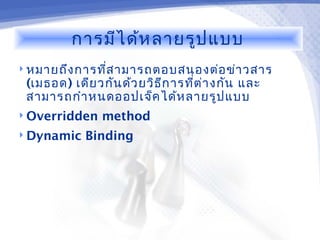 การมีไ ด้ห ลายรูป แบบ
 หมายถึง การทีส ามารถตอบสนองต่อ ข่า วสาร
               ่
 (เมธอด) เดีย วกัน ด้ว ยวิธ ีก ารทีต ่า งกัน และ
                                   ่
 สามารถกำา หนดออปเจ็ค ได้ห ลายรูป แบบ
 Overridden    method
 Dynamic   Binding
 