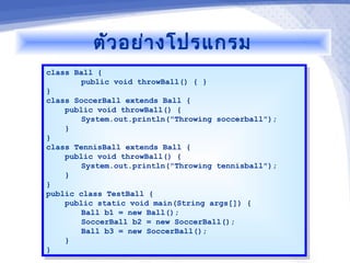 ตัว อย่า งโปรแกรม
class Ball {
 class Ball {
        public void throwBall() { }
         public void throwBall() { }
}}
class SoccerBall extends Ball {
 class SoccerBall extends Ball {
    public void throwBall() {
     public void throwBall() {
        System.out.println("Throwing soccerball");
         System.out.println("Throwing soccerball");
    }}
}}
class TennisBall extends Ball {
 class TennisBall extends Ball {
    public void throwBall() {
     public void throwBall() {
        System.out.println("Throwing tennisball");
         System.out.println("Throwing tennisball");
    }}
}}
public class TestBall {
 public class TestBall {
    public static void main(String args[]) {
     public static void main(String args[]) {
        Ball b1 = new Ball();
         Ball b1 = new Ball();
        SoccerBall b2 = new SoccerBall();
         SoccerBall b2 = new SoccerBall();
        Ball b3 = new SoccerBall();
         Ball b3 = new SoccerBall();
    }}
}}
 
