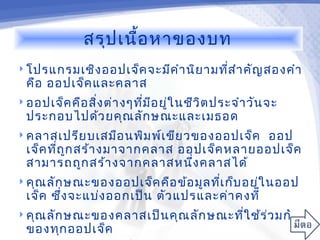 สรุป เนื้อ หาของบท
 โปรแกรมเชิง ออปเจ็ค จะมีค ำา นิย ามทีส ำา คัญ สองคำา
                                       ่
  คือ ออปเจ็ค และคลาส
 ออปเจ็ค คือ สิง ต่า งๆทีม อ ยู่ใ นชีว ิต ประจำา วัน จะ
                ่         ่ ี
  ประกอบไปด้ว ยคุณ ลัก ษณะและเมธอด
 คลาสเปรีย บเสมือ นพิม พ์เ ขีย วของออปเจ็คออป
  เจ็ค ทีถ ก สร้า งมาจากคลาส ออปเจ็ค หลายออปเจ็ค
         ่ ู
  สามารถถูก สร้า งจากคลาสหนึง คลาสได้
                               ่
 คุณ ลัก ษณะของออปเจ็ค คือ ข้อ มูล ทีเ ก็บ อยูใ นออป
                                      ่        ่
  เจ็ค ซึ่ง จะแบ่ง ออกเป็น ตัว แปรและค่า คงที่
 คุณ ลัก ษณะของคลาสเป็น คุณ ลัก ษณะทีใ ช้ร ่ว มกัน
                                      ่
  ของทุก ออปเจ็ค
 