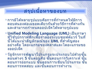 สรุป เนื้อ หาของบท
 การมีไ ด้ห ลายรูป แบบคือ การทีก ำา หนดให้ม ก าร
                                ่            ี
 ตอบสนองต่อ เมธอดเดีย วกัน ด้ว ยวิธ ีก ารทีต ่า งกัน
                                           ่
 และสามารถกำา หนดออปเจ็ค ได้ห ลายรูป แบบ
 Unified    Modeling Language (UML) เป็น ภาษา
 ทีใ ช้ร ูป กราฟฟิก เพื่อ จำา ลองระบบซอฟต์แ วร์ ในที่
   ่
 นีไ ด้แ นะนำา สัญ ลัก ษณ์ข อง UML ทีส ำา คัญ สอง
     ้                                ่
 อย่า งคือ ไดอะแกรมของคลาสและไดอะแกรมขอ
 งออปเจ็ค
 วัฎ จัก รการพัฒ นาโปรแกรมจะประกอบไปด้ว ยขั้น
 ตอนต่า งๆ 5 ขั้น ตอนคือ ขั้น ตอนการวิเ คราะห์ ขั้น
 ตอนการออกแบบ ขั้น ตอนการเขีย นโปรแกรม ขัน        ้
 ตอนการทดสอบ และ ขั้น ตอนการทำา งาน
 