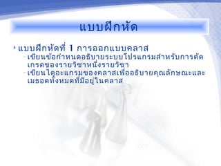 แบบฝึก หัด
 แบบฝึก หัด ที่   1 การออกแบบคลาส
   • เขีย นข้อ กำา หนดอธิบ ายระบบโปรแกรมสำา หรับ การตัด
     เกรดของรายวิช าหนึ่ง รายวิช า
   • เขีย นไดอะแกรมของคลาสเพื่อ อธิบ ายคุณ ลัก ษณะและ
     เมธอดทั้ง หมดที่ม ีอ ยู่ใ นคลาส
 