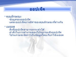 ออปเจ็ค
 คุณ ลัก ษณะ
  • ข้อ มูล ของออปเจ็ค
  • แต่ล ะออปเจ็ค อาจมีค ่า ของคุณ ลัก ษณะที่ต ่า งกัน

 เมธอด
  • สิ่ง ที่อ อปเจ็ค สามารถกระทำา ได้
  • คำา สั่ง ในการทำา งานของโปรแกรมเชิง ออปเจ็ค
  • โปรแกรมจะจัด การกับ ข้อ มูล โดยเรีย กใช้เ มธอด
 