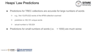 In association with and
Heaps’ Law Predictions
● Predictions for TREC collections are accurate for large numbers of words
○ e.g., first 10,879,522 words of the AP89 collection scanned
○ prediction is 100,151 unique words
○ actual number is 100,024
● Predictions for small numbers of words (i.e. < 1000) are much worse
 