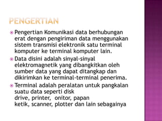  Pengertian  Komunikasi data berhubungan
  erat dengan pengiriman data menggunakan
  sistem transmisi elektronik satu terminal
  komputer ke terminal komputer lain.
 Data disini adalah sinyal-sinyal
  elektromagnetik yang dibangkitkan oleh
  sumber data yang dapat ditangkap dan
  dikirimkan ke terminal-terminal penerima.
 Terminal adalah peralatan untuk pangkalan
  suatu data seperti disk
  drive, printer, onitor, papan
  ketik, scanner, plotter dan lain sebagainya
 