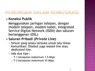  Koneksi  Publik
  Menggunakan jaringan telepon, dengan
  modem telepon, modem kabel, Integrated
  Service Digital Network (ISDN) dan saluran
  berlangganan (DSL)
 Saluran Pribadi (Private Line)
    Sirkuit yang selalu terbuka untuk lalu lintas
     komunikasi. Disebut juga leased line atau
     dedicated line.
    Ada dua tipe :
        T-1 kecepatan maksimum 1.5 Mbps
        T-3 kecepatan maksimum 43 Mbps


                                                 30
 