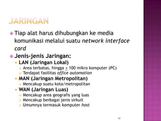  Tiap alat harus dihubungkan ke media
  komunikasi melalui suatu network interface
  card
 Jenis-jenis Jaringan:
    LAN (Jaringan Lokal)
        Area terbatas, hingga + 100 mikro komputer (PC)
        Terdapat fasilitas office automation
    MAN (Jaringan Metropolitan)
        Mencakup suatu kota/metropolitan
    WAN (Jaringan Luas)
        Mencakup area geografis yang luas
        Mencakup berbagai jenis sirkuit
        Umumnya termasuk komputer host


                                                           40
 